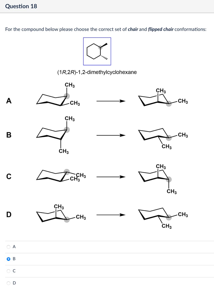 Question 18
For the compound below please choose the correct set of chair and flipped chair conformations:
A
α
(1R,2R)-1,2-dimethylcyclohexane
CH3
-CH3
CH3
CH3
CH3
B
CH3
D
CH3
A
O B
C
D
-CH3
CH3
CH3
CH3
4
CH3
CH3
-CH3
CH3
CH3