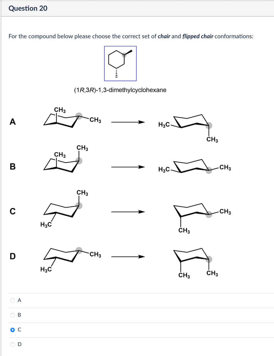 Question 20
For the compound below please choose the correct set of chair and flipped chair conformations:
☑
(1R,3R)-1,3-dimethylcyclohexane
D
CH3
CH3
A
OB
ос
H3C
CH3
CH3
CH3
CH3
H3C
H3C
D
H3C
CH3
CH3
CH3
CH3
CH3
CH3