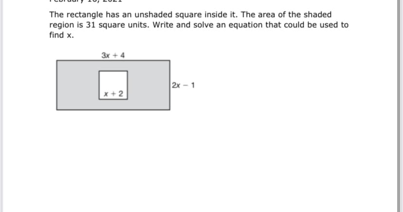 The rectangle has an unshaded square inside it. The area of the shaded
region is 31 square units. Write and solve an equation that could be used to
find x.
3x + 4
2x - 1
x + 2
