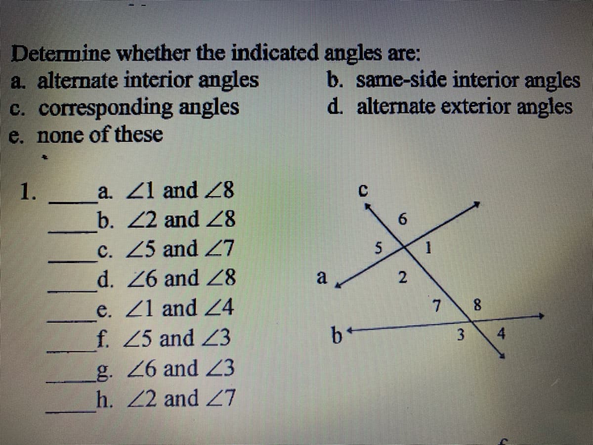 Determine whether the indicated angles are:
a. alternate interior angles
c. corresponding angles
e. none of these
b. same-side interior angles
d. alternate exterior angles
1.
a. Z1 and Z8
C.
b. 22 and Z8
C. Z5 and Z7
d. 26 and Z8
a
e. Z1 and Z4
f. Z5 and Z3
7 8
b+
g. 6 and Z3
h. Z2 and Z7
4.
3.
2.
