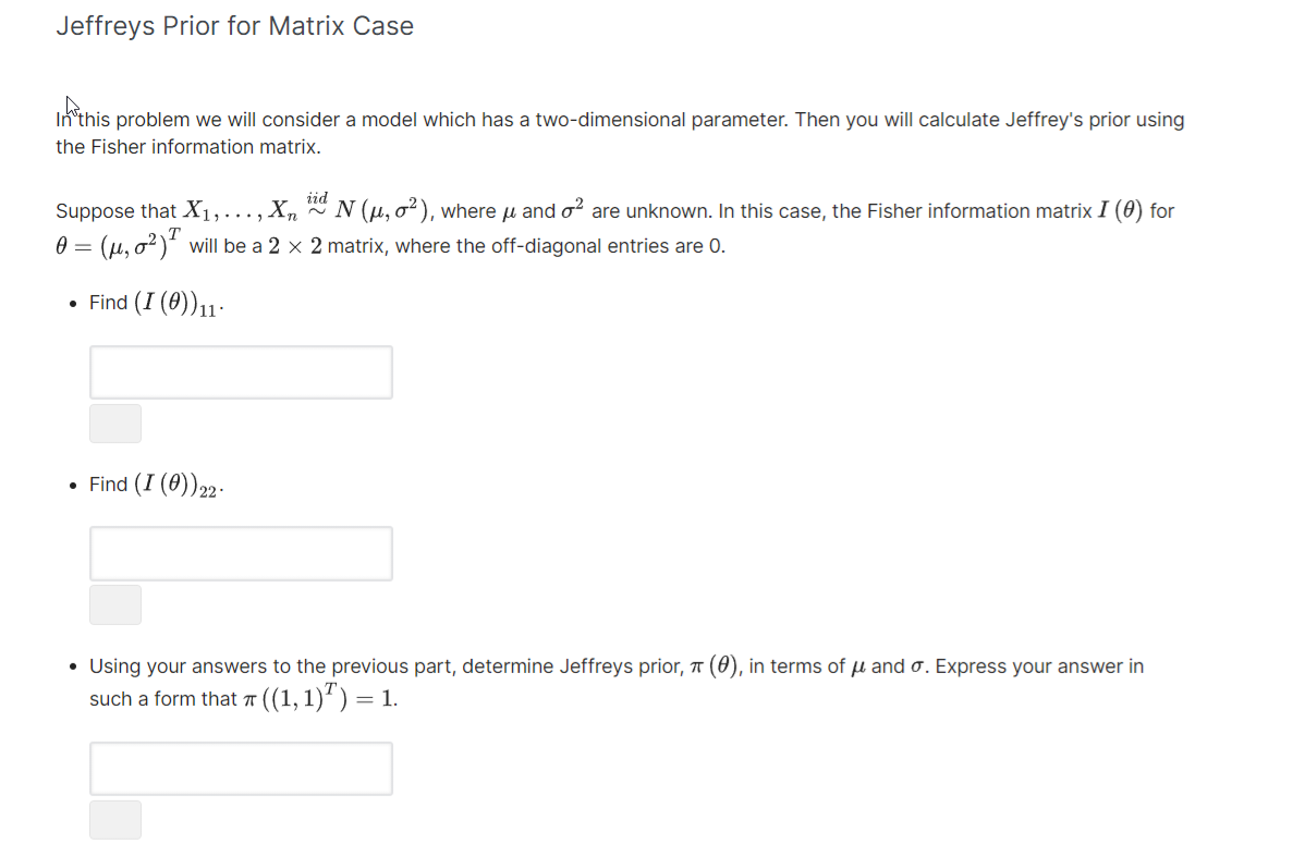 Jeffreys Prior for Matrix Case
In this problem we will consider a model which has a two-dimensional parameter. Then you will calculate Jeffrey's prior using
the Fisher information matrix.
Suppose that X₁,..., X, iid N (µ, o²), where µ and o² are unknown. In this case, the Fisher information matrix I (0) for
0 = (μ,0²) will be a 2 x 2 matrix, where the off-diagonal entries are 0.
• Find (I (0))11-
• Find (I (0)) 22-
T
• Using your answers to the previous part, determine Jeffreys prior, π (0), in terms of u and o. Express your answer in
such a form that 7 ((1, 1)²) = 1.
T