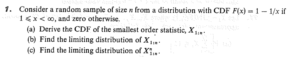 1. Consider a random sample of size n from a distribution with CDF F(x) = 1 1/x if
1<x<∞, and zero otherwise.
(a) Derive the CDF of the smallest order statistic, X1:n
(b) Find the limiting distribution of X1:n.
(c) Find the limiting distribution of X:n