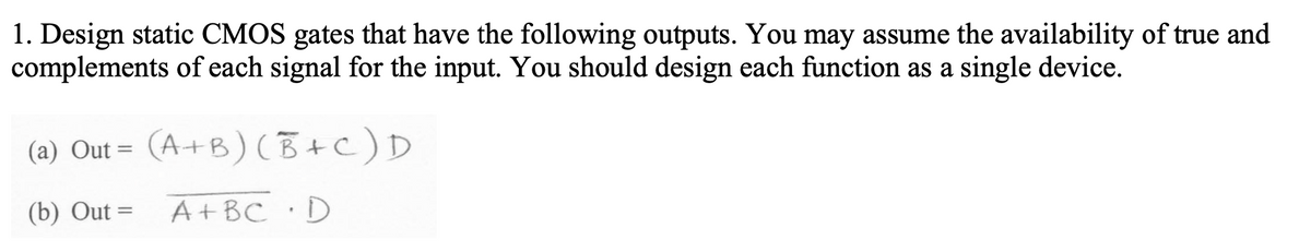 1. Design static CMOS gates that have the following outputs. You may assume the availability of true and
complements of each signal for the input. You should design each function as a single device.
(a) Out= (A+B)(B+C) D
(b) Out=
A + BC. D