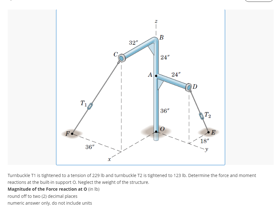 F
T₁
36"
x
round off to two (2) decimal places
numeric answer only, do not include units
32"
A.
B
24"
36"
24"
D
-
T₂
18"
-y
E
Turnbuckle T1 is tightened to a tension of 229 lb and turnbuckle T2 is tightened to 123 lb. Determine the force and moment
reactions at the built-in support O. Neglect the weight of the structure.
Magnitude of the Force reaction at O (in lb)