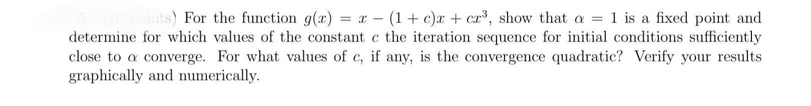 =
(10 points) For the function g(x) = x = (1 + c) x + cx³, show that a 1 is a fixed point and
determine for which values of the constant c the iteration sequence for initial conditions sufficiently
close to a converge. For what values of c, if any, is the convergence quadratic? Verify your results
graphically and numerically.