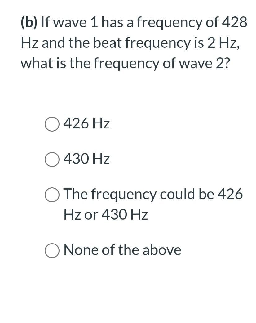 (b) If wave 1 has a frequency of 428
Hz and the beat frequency is 2 Hz,
what is the frequency of wave 2?
426 Hz
430 Hz
The frequency could be 426
Hz or 430 Hz
O None of the above