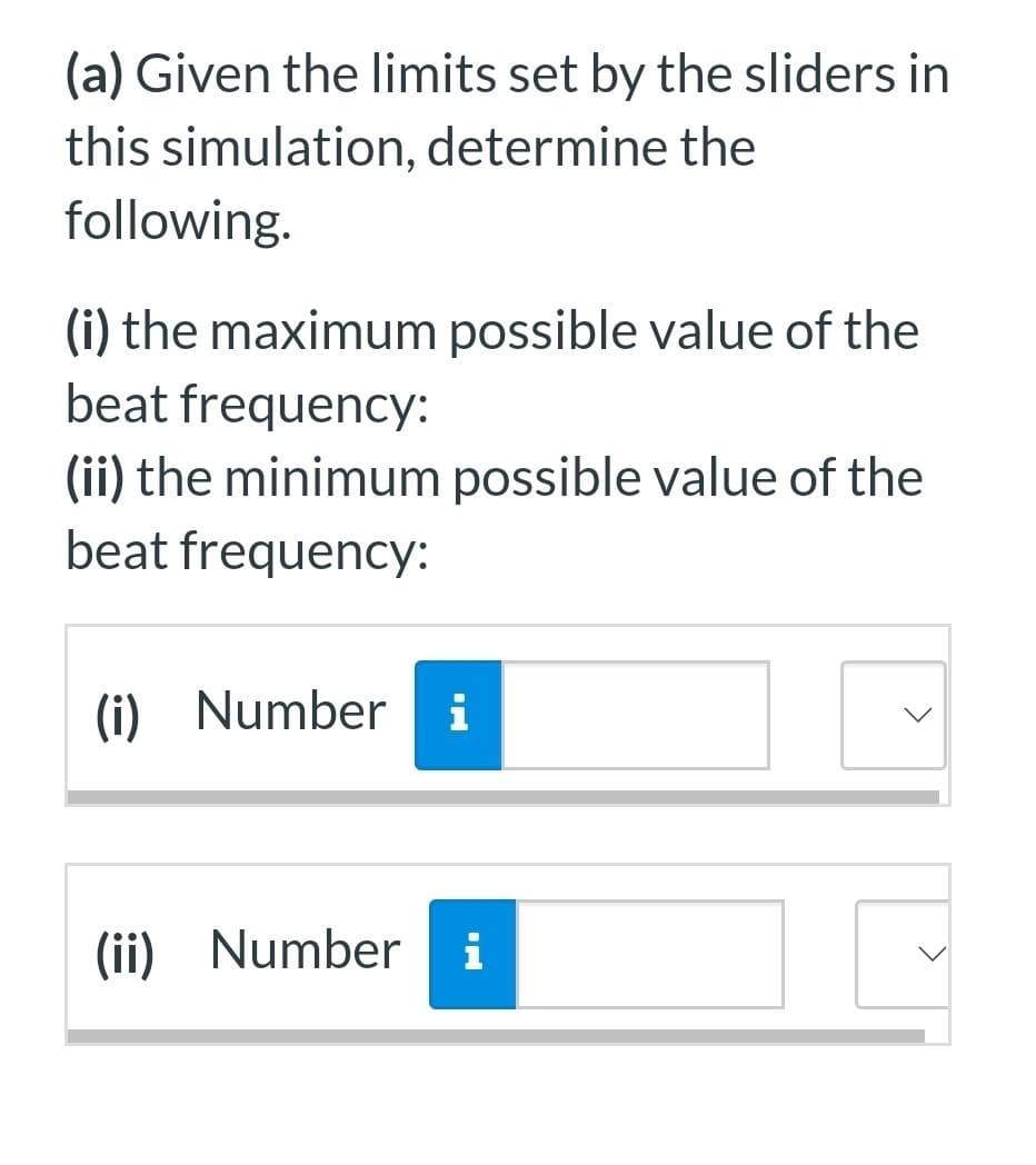 (a) Given the limits set by the sliders in
this simulation, determine the
following.
(i) the maximum possible value of the
beat frequency:
(ii) the minimum possible value of the
beat frequency:
(i) Number
i
(ii) Number i
>