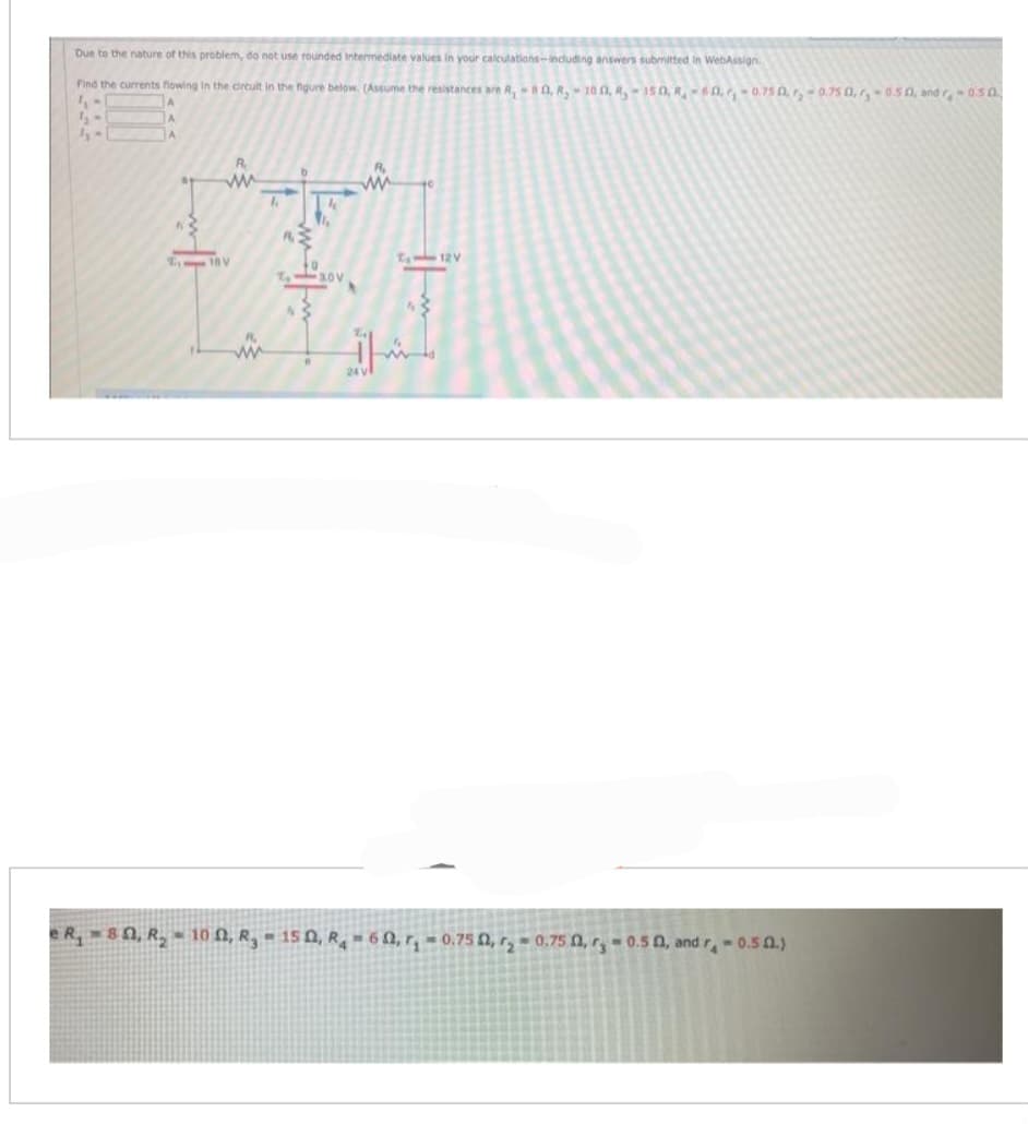 Due to the nature of this problem, do not use rounded intermediate values in your calculations-including answers submitted in WebAssign
Find the currents flowing in the circuit in the figure below. (Assume the resistances are R, -80, R₂-100, R150, R-60,₁ -0.75 0.₂-0.750,-0.50, and r-0.5 0.
1. M
1₂
5-
A
A
A
R
A www
fin
2₁ 18 V
K
7₂-30V
N
ww
₁12V
e R, 80, R₂-100, R₂-150, R₂-60, r,-0.75 0,₂-0.75 0,r,-0.50, and r,-0.50.)