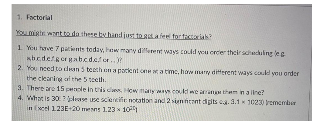 1. Factorial
You might want to do these by hand just to get a feel for factorials?
1. You have 7 patients today, how many different ways could you order their scheduling (e.g.
a,b,c,d,e,f,g or g,a,b,c,d,e,f or ... .)?
2. You need to clean 5 teeth on a patient one at a time, how many different ways could you order
the cleaning of the 5 teeth.
3. There are 15 people in this class. How many ways could we arrange them in a line?
4. What is 30!? (please use scientific notation and 2 significant digits e.g. 3.1 x 1023) (remember
in Excel 1.23E+20 means 1.23 x 1020)