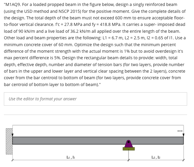 "M1AQ9. For a loaded propped beam in the figure below, design a singly reinforced beam
(using the USD method and NSCP 2015) for the positive moment. Give the complete details of
the design. The total depth of the beam must not exceed 600 mm to ensure acceptable floor-
to-floor vertical clearance. f'c = 27.8 MPa and fy = 418.8 MPa. It carries a super- imposed dead
load of 90 kN/m and a live load of 36.2 kN/m all applied over the entire length of the beam.
Other load and beam properties are the following: L1 = 6.7 m, L2 = 2.5 m, 12 = 0.65 of 1. Use a
minimum concrete cover of 60 mm. Optimize the design such that the minimum percent
difference of the moment strength with the actual moment is 1% but to avoid overdesign it's
max percent difference is 5%. Design the rectangular beam details to provide: width, total
depth, effective depth, number and diameter of tension bars (for two layers, provide number
of bars in the upper and lower layer and vertical clear spacing between the 2 layers), concrete
cover from the bar centroid to bottom of beam (for two layers, provide concrete cover from
bar centroid of bottom layer to bottom of beam)."
Use the editor to format your answer
Li , h
L2 , l2
