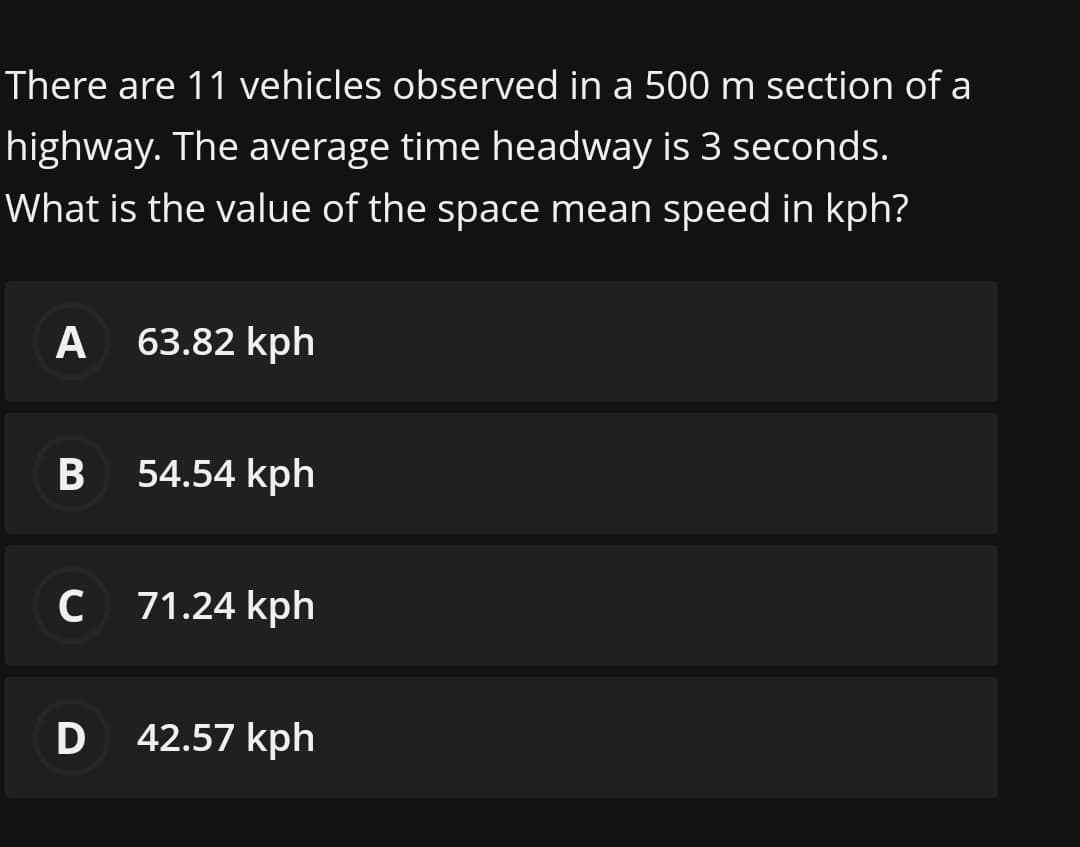 There are 11 vehicles observed in a 500 m section of a
highway. The average time headway is 3 seconds.
What is the value of the space mean speed in kph?
A
63.82 kph
54.54 kph
C
71.24 kph
D 42.57 kph
