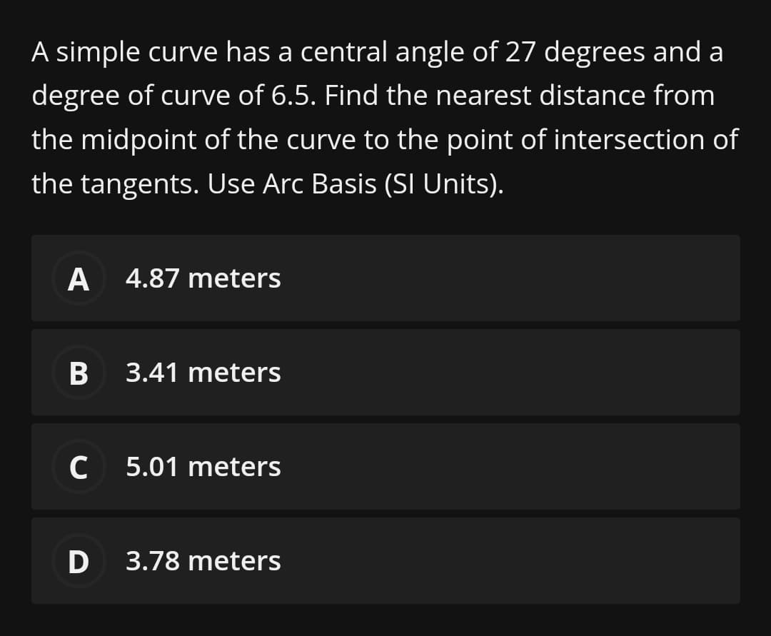 A simple curve has a central angle of 27 degrees and a
degree of curve of 6.5. Find the nearest distance from
the midpoint of the curve to the point of intersection of
the tangents. Use Arc Basis (SI Units).
A
4.87 meters
B
3.41 meters
C 5.01 meters
D 3.78 meters
