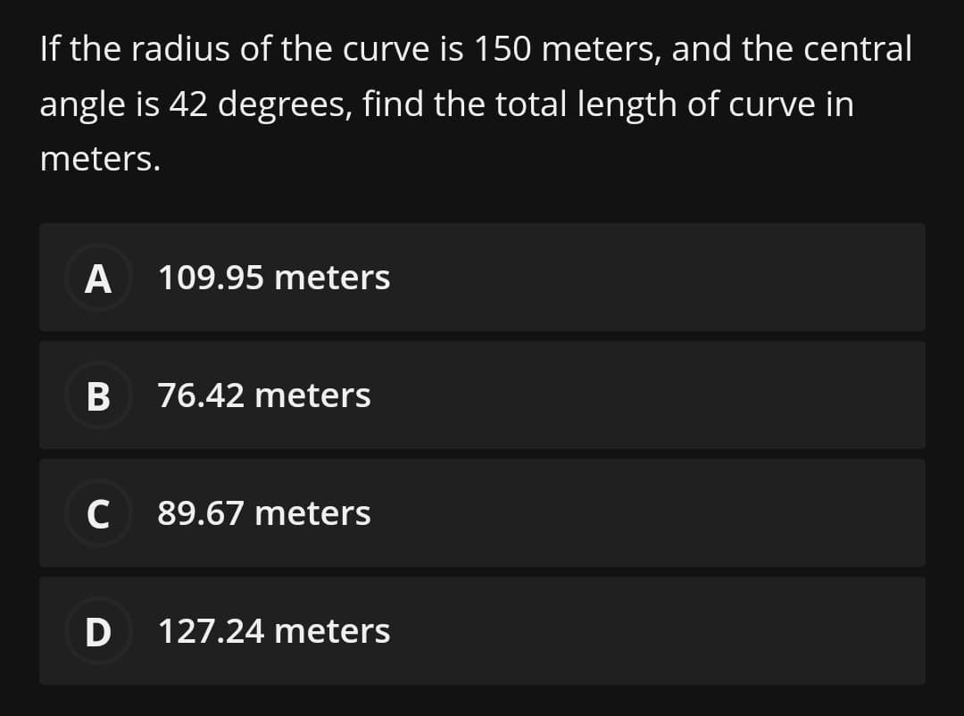 If the radius of the curve is 150 meters, and the central
angle is 42 degrees, find the total length of curve in
meters.
A
109.95 meters
76.42 meters
C 89.67 meters
D
127.24 meters
