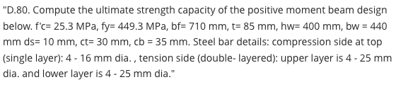 "D.80. Compute the ultimate strength capacity of the positive moment beam design
below. f'c= 25.3 MPa, fy= 449.3 MPa, bf= 710 mm, t= 85 mm, hw= 400 mm, bw = 440
mm ds= 10 mm, ct= 30 mm, cb = 35 mm. Steel bar details: compression side at top
(single layer): 4 - 16 mm dia. , tension side (double- layered): upper layer is 4 - 25 mm
dia. and lower layer is 4 - 25 mm dia."
