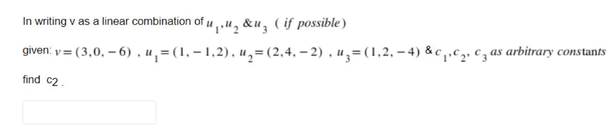 In writing v as a linear combination of
"1,"2 &uz ( if possible)
given: y=
(3,0, – 6) , u, = (1, – 1,2), u,= (2,4, - 2) , uz=(1,2, – 4) & c,.c2, cz as arbitrary constants
find c2.
