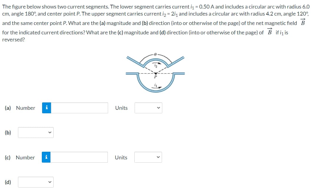 The figure below shows two current segments. The lower segment carries current i = 0.50 A and includes a circular arc with radius 6.0
cm, angle 180°, and center point P. The upper segment carries current iz = 2i, and includes a circular arc with radius 4.2 cm, angle 120°,
and the same center point P. What are the (a) magnitude and (b) direction (into or otherwise of the page) of the net magnetic field B
for the indicated current directions? What are the (c) magnitude and (d) direction (into or otherwise of the page) of B ifi is
reversed?
(a) Number
i
Units
(b)
(c) Number
i
Units
(d)
