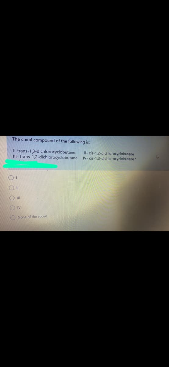 The chiral compound of the following is:
1- trans-1,3-dichlorocyclobutane
II- trans-1,2-dichlorocyclobutane IV- cis-1,3-dichlorocyclobutane
Il- cis-1,2-dichlorocyclobutane
O II
O II
O IV
O None of the above
