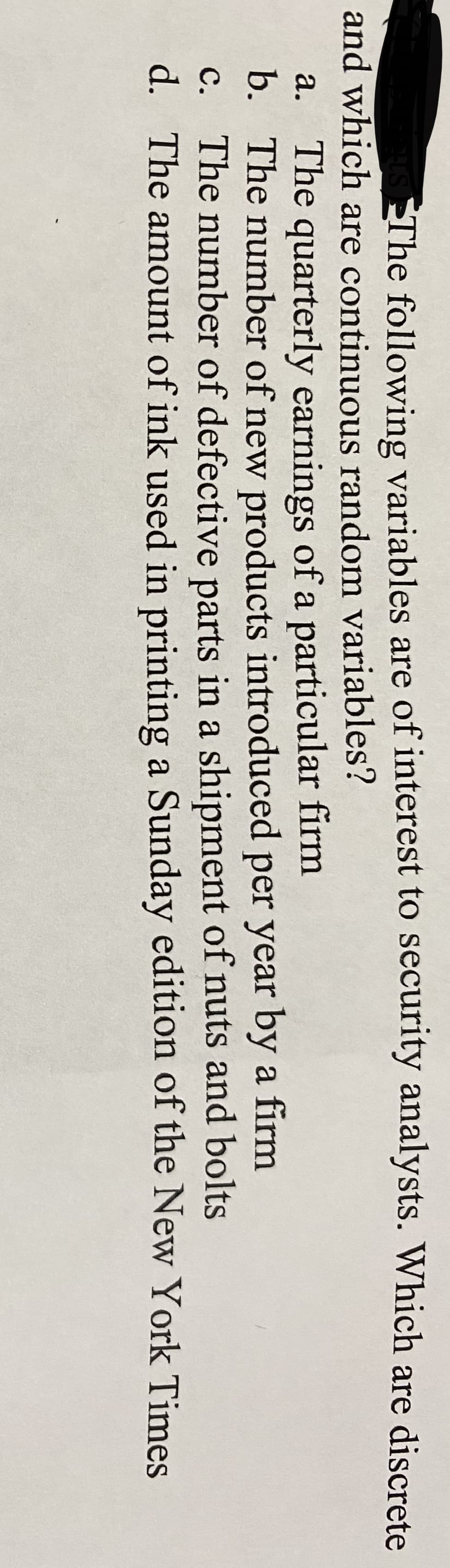 The following variables are of interest to security analysts. Which are discrete
and which are continuous random variables?
a. The quarterly earnings of a particular firm
b. The number of new products introduced per year by a firm
c. The number of defective parts in a shipment of nuts and bolts
d. The amount of ink used in printing a Sunday edition of the New York Times
