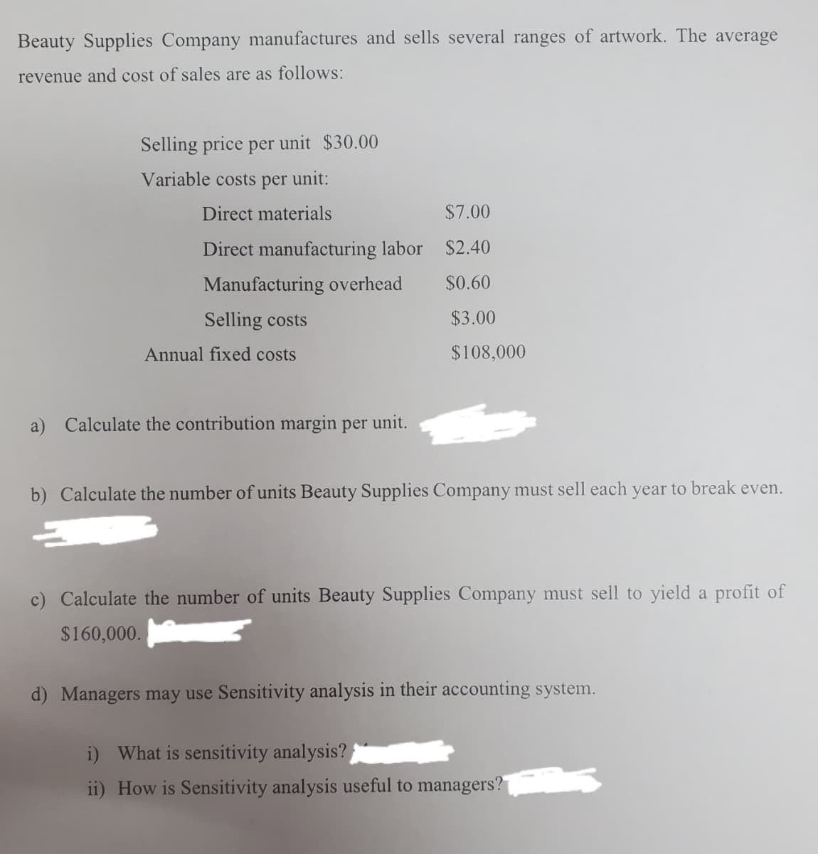Beauty Supplies Company nmanufactures and sells several ranges of artwork. The average
revenue and cost of sales are as follows:
Selling price per unit $30.00
Variable costs per unit:
Direct materials
$7.00
Direct manufacturing labor $2.40
Manufacturing overhead
$0.60
Selling costs
$3.00
Annual fixed costs
$108,000
a)
Calculate the contribution margin per unit.
b) Calculate the number of units Beauty Supplies Company must sell each year to break even.
c) Calculate the number of units Beauty Supplies Company must sell to yield a profit of
$160,000.
d) Managers may use Sensitivity analysis in their accounting system.
i) What is sensitivity analysis?
ii) How is Sensitivity analysis useful to managers?

