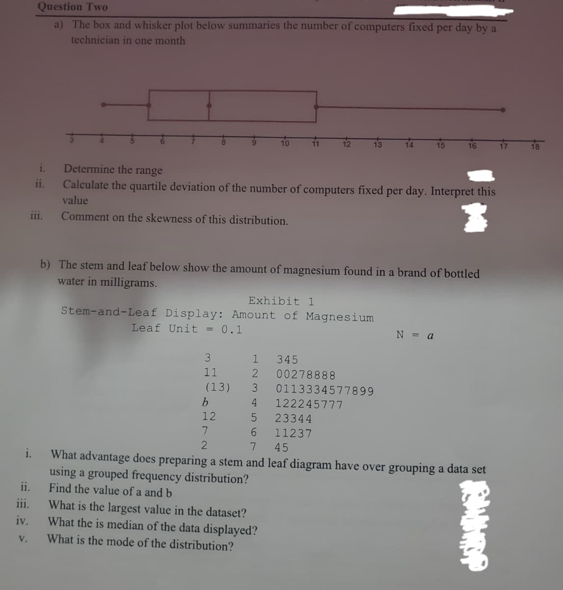 Question Two
a) The box and whisker plot below summaries the number of computers fixed per day by a
technician in one month
10
13
15
16
17
18
i.
Determine the range
ii.
Calculate the quartile deviation of the number of computers fixed per day. Interpret this
value
ii.
Comment on the skewness of this distribution.
b) The stem and leaf below show the amount of magnesium found in a brand of bottled
water in milligrams.
Exhibit 1
Stem-and-Leaf Display: Amount of Magnesium
Leaf Unit = 0.1
N = a
3.
1
345
11
00278888
(13)
3
0113334577899
b.
4
122245777
12
23344
11237
7.
45
i.
What advantage does preparing a stem and leaf diagram have over grouping a data set
using a grouped frequency distribution?
ii.
Find the value of a and b
iii.
What is the largest value in the dataset?
What the is median of the data displayed?
iv.
V.
What is the mode of the distribution?
