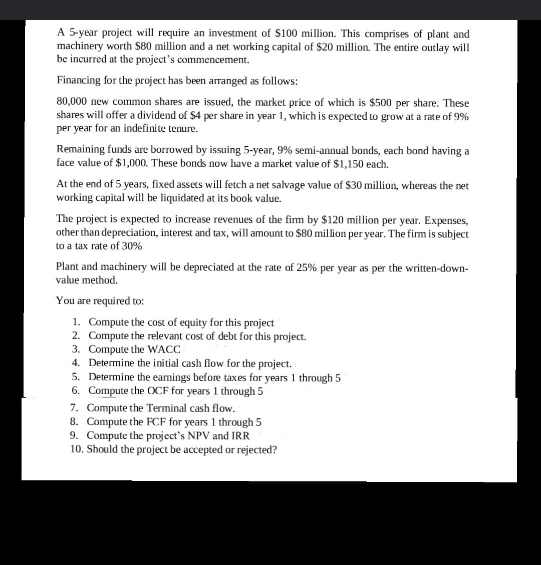 A 5-year project will require an investment of $100 million. This comprises of plant and
machinery worth $80 million and a net working capital of $20 million. The entire outlay will
be incurred at the project's commencement.
Financing for the project has been arranged as follows:
80,000 new common shares are issued, the market price of which is $500 per share. These
shares will offer a dividend of $4 per share in year 1, which is expected to grow at a rate of 9%
per year for an indefinite tenure.
Remaining funds are borrowed by issuing 5-year, 9% semi-annual bonds, each bond having a
face value of $1,000. These bonds now have a market value of $1,150 each.
At the end of 5 years, fixed assets will fetch a net salvage value of $30 million, whereas the net
working capital will be liquidated at its book value.
The project is expected to increase revenues of the firm by $120 million per year. Expenses,
other than depreciation, interest and tax, will amount to $80 million per year. The firm is subject
to a tax rate of 30%
Plant and machinery will be depreciated at the rate of 25% per year as per the written-down-
value method.
You are required to:
1. Compute the cost of equity for this project
2. Compute the relevant cost of debt for this project.
3. Compute the WACC.
4. Determine the initial cash flow for the project.
5. Determine the earnings before taxes for years 1 through 5
6. Compute the OCF for years 1 through 5
7. Compute the Terminal cash flow.
8. Compute the FCF for years 1 through 5
9. Compute the project's NPV and IRR
10. Should the project be accepted or rejected?
