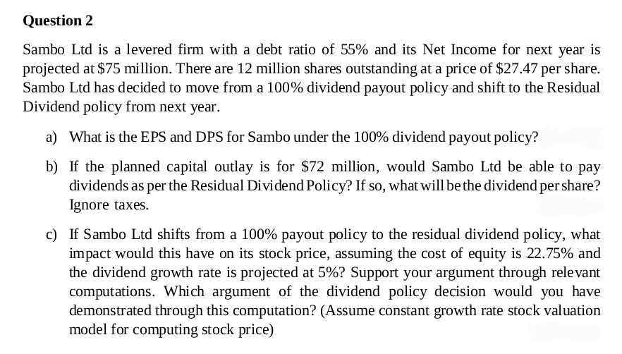 Question 2
Sambo Ltd is a levered firm with a debt ratio of 55% and its Net Income for next year is
projected at $75 million. There are 12 million shares outstanding at a price of $27.47 per share.
Sambo Ltd has decided to move from a 100% dividend payout policy and shift to the Residual
Dividend policy from next year.
a) What is the EPS and DPS for Sambo under the 100% dividend payout policy?
b) If the planned capital outlay is for $72 million, would Sambo Ltd be able to pay
dividends as per the Residual Dividend Policy? If so, what will be the dividend per share?
Ignore taxes.
c) If Sambo Ltd shifts from a 100% payout policy to the residual dividend policy, what
impact would this have on its stock price, assuming the cost of equity is 22.75% and
the dividend growth rate is projected at 5%? Support your argument through relevant
computations. Which argument of the dividend policy decision would you have
demonstrated through this computation? (Assume constant growth rate stock valuation
model for computing stock price)