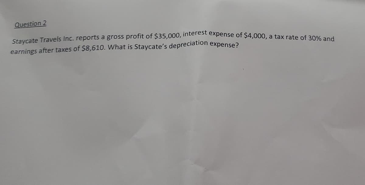 Question 2
Staycate Travels Inc. reports a gross profit of $35,000, interest expense of $4,000, a tax rate of ae
earnings after taxes of $8,610. What is Staycate's depreciation
expense?
