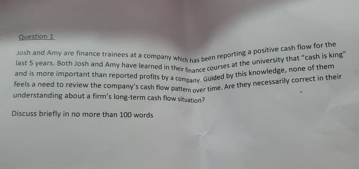 and is more important than reported profits by a company. Guided by this knowledge, none of them
Question 1
understanding about a firm's long-term cash flow situation?
Discuss briefly in no more than 100 words
