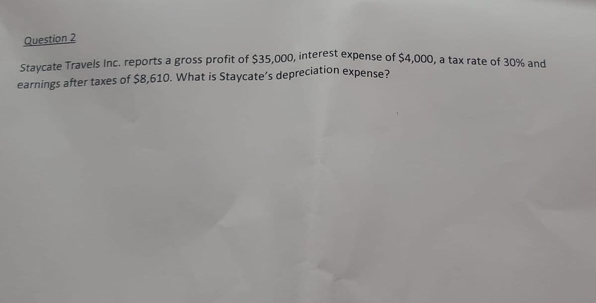 Staycate Travels Inc. reports a gross profit of $35,000, interest expense of $4,000, a tax rate of 30% and
Question 2
earnings after taxes of $8,610. What is Staycate's depreciation expense?
