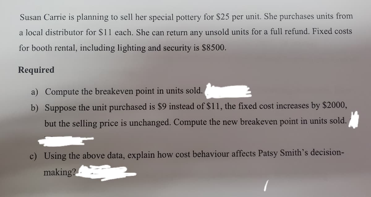 Susan Carrie is planning to sell her special pottery for $25 per unit. She purchases units from
a local distributor for $11 each. She can return any unsold units for a full refund. Fixed costs
for booth rental, including lighting and security is $8500.
Required
a) Compute the breakeven point in units sold.
b) Suppose the unit purchased is $9 instead of $11, the fixed cost increases by $2000,
but the selling price is unchanged. Compute the new breakeven point in units sold.
c) Using the above data, explain how cost behaviour affects Patsy Smith's decision-
making?
