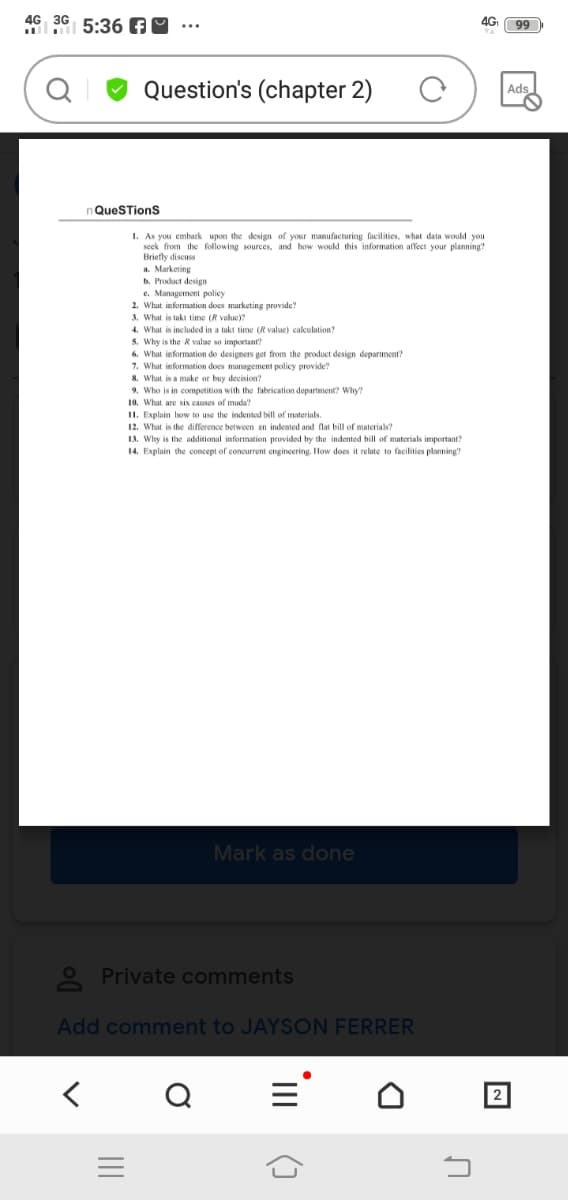 4G 36 5:36 AM
4G
Question's (chapter 2)
Ads
QueSTionS
1. As you embark upon the design of your manufacturing facilities, what data would you
seek from the following sources, and how would this information affect your planning?
Briefly discuss
a. Marketing
b. Product design
e. Management policy
2. What information does marketing provide?
3. What is takt time (R value)?
4. What is included in a takt time (R value) calculation?
5. Why is the R value so important?
6. What information do designers get from the product design departmentr?
7. What information does management policy provide?
8. What is a make or buy decision?
9. Who is in competition with the fabrication department? Why?
10. What are six causes of muda?
II. Explain bow to use the indented bill of materials.
12. What is the difference between an indented and flat bill of materials?
13. Why is the additional information provided by the indented bill of materials important?
14. Explain the concept of concurrent engineering. How does it relate to facilities planning?
Mark as done
O Private comments
Add comment to JAYSON FERRER
2
II
