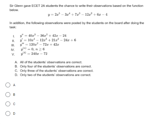 Sir Glenn gave ECET 2A students the chance to write their observations based on the function
below.
y = 2r* – 3z* + 7z – 122° + 6z – 4
In addition, the following observations were posted by the students on the board after doing the
task:
y" = 40z" – 36z² + 42z – 24
I.
/ = 10z
I.
120z - 72r + 42x
y"
12 + 21a? – 24r + 6
II.
IV.
- 0, n26
V.
y0 - 240a – 72
A. All of the students' observations are correct.
B. Only four of the students' observations are correct.
c. Only three of the students' observations are correct.
D. Only two of the students' observations are correct.
A
B
