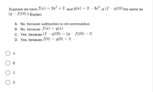 Suppose we have f(x) = 2x² + 2 and 9(æ) = 2 – 3r*, is (f – 9)(0) the same as
(9 – f)(0) ? Explain.
A. No, because subtraction is not commutative.
B. No, because f(x) = g(x).
C. Yes, because (f – 9)(0) = (g – f)(0) = 0
D. Yes, because S(0) = g(0) = 2
A
B
D
