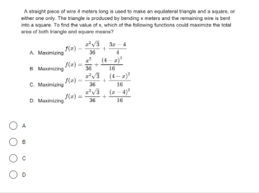 A straight piece of wire 4 meters long is used to make an equilateral triangle and a square, or
either one only. The triangle is produced by bending x meters and the remaining wire is bent
into a square. To find the value of x, which of the following functions could maximize the total
area of both triangle and square means?
3z
4
A Maximizing
f(2) -
36
4
(4 – 2)
S(z):
в Махiтizing
36
16
zv3 (4 – z)²
f(z) -
C. Maximizing
36
16
z*V3, (2 - 4)
f(z) =
D. Maximizing
36
16
B
