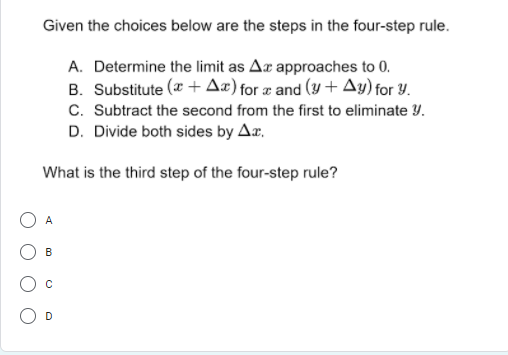 Given the choices below are the steps in the four-step rule.
A. Determine the limit as Aæ approaches to 0.
B. Substitute (* + Az) for æ and (y + Ay) for Y.
C. Subtract the second from the first to eliminate Y.
D. Divide both sides by Ar,
What is the third step of the four-step rule?
A
B
D
