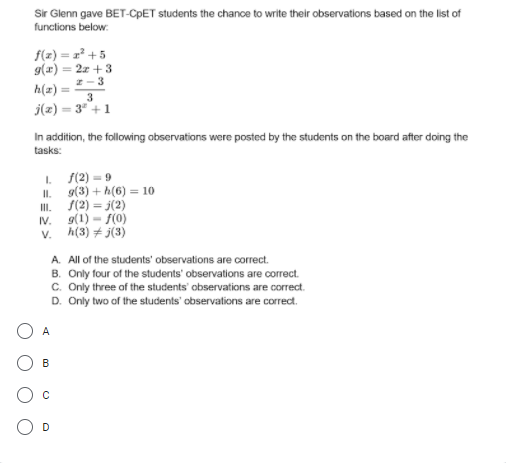 Sir Glenn gave BET-CPET students the chance to write their observations based on the list of
functions below:
f(x) = x² + 5
g(x) = 2z + 3
h(z)
2-3
%3D
j(z) = 3 +1
In addition, the following observations were posted by the students on the board after doing the
tasks:
I f(2) = 9
g(3) + h(6) = 10
I.
S(2) = j(2)
I.
g(1) = f(0)
v. h(3) + j(3)
IV.
A. All of the students' observations are correct.
B. Only four of the students' observations are correct.
c. Only three of the students' observations are correct.
D. Only two of the students' observations are correct.
A
B
