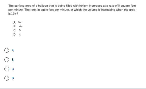 The surface area of a balloon that is being filled with helium increases at a rate of 5 square feet
per minute. The rate, in cubic feet per minute, at which the volume is increasing when the area
is 16x?
A Se
B. 4x
C. 5
D. 4
A
B
