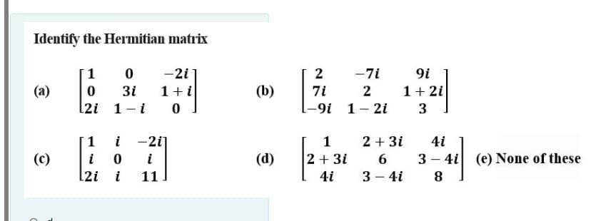 Identify the Hermitian matrix
1
-2i
2
-7i
9i
(a)
3i
1+i
(b)
7i
2
1+ 2i
[2i 1
i
-9i 1
2i
3
i
-2i]
i
1
2 + 3i
4i
(c)
i
(d)
2 + 3i
6 3 - 4i (e) None of these
[2i i
11
4i
3 – 4i
