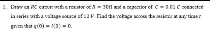 1. Draw an RC circuit with a resistor of R = 302 and a capacitor of C = 0.01 C connected
%3D
in series with a voltage source of 12 V. Find the voltage across the resistor at any time t
given that q (0) = i(0) = 0.
