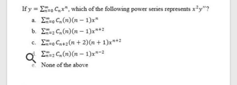 If y = E-o Cnx", which of the following power series represents x²y"?
%3D
a. E=o C(n)(n – 1)x"
b. E=2 Cn(n)(n - 1)x"+2
c. E=o Cn+2(n + 2)(n + 1)x"+2
E=2 Cn (n) (n – 1)x"-2
e None of the above
