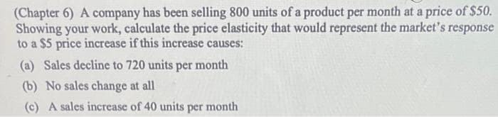 (Chapter 6) A company has been selling 800 units of a product per month at a price of $50.
Showing your work, calculate the price elasticity that would represent the market's response
to a $5 price increase if this increase causes:
(a) Sales decline to 720 units per month
(b) No sales change at all
(c) A sales increase of 40 units per month