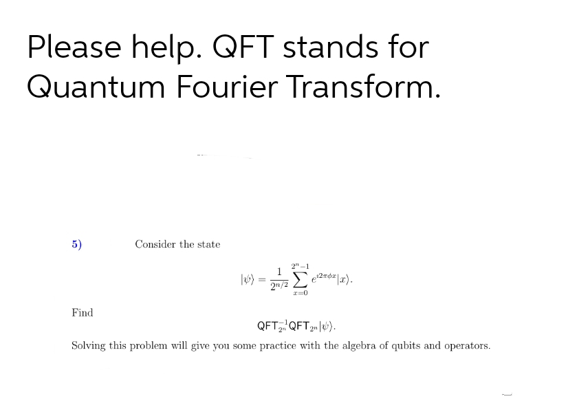 Please help. QFT stands for
Quantum Fourier Transform.
5)
Find
Consider the state
(26)
=
2n/2
2"-1
Σe¹²x|x).
r=0
QFT₂QFT 2n|u).
Solving this problem will give you some practice with the algebra of qubits and operators.