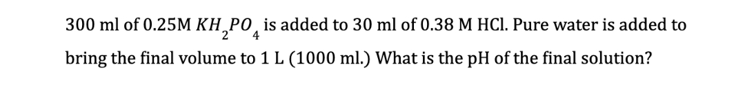 300 ml of 0.25M KH PO is added to 30 ml of 0.38 M HCl. Pure water is added to
2 4
bring the final volume to 1 L (1000 ml.) What is the pH of the final solution?