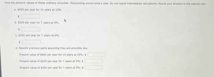 Find the present values of these ordinary annuities. Discounting occurs once a year. Do not round intermediate calculations. Round your answers to the nearest cent.
a. $400 per year for 14 years at 10%.
$
b. $200 per year for 7 years at 5%.
$
c. $500 per year for 7 years at 0%,
$
d. Rework previous parts assuming they are annuities due.
Present value of $400 per year for 14 years at 10%: $
Present value of $200 per year for 7 years at 5%: $
Present value of $500 per year for 7 years at 0%: $