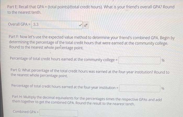 Part E: Recall that GPA = (total points)/(total credit hours). What is your friend's overall GPA? Round
to the nearest tenth.
Overall GPA 3.3
Part F: Now let's use the expected value method to determine your friend's combined GPA. Begin by
determining the percentage of the total credit hours that were earned at the community college.
Round to the nearest whole percentage point.
Percentage of total credit hours earned at the community college =
Part G: What percentage of the total credit hours was earned at the four-year institution? Round to
the nearest whole percentage point.
Percentage of total credit hours earned at the four-year institution =
Part H: Multiply the decimal equivalents for the percentages times the respective GPAS and add
them together to get the combined GPA. Round the result to the nearest tenth.
Combined GPA =
%
%