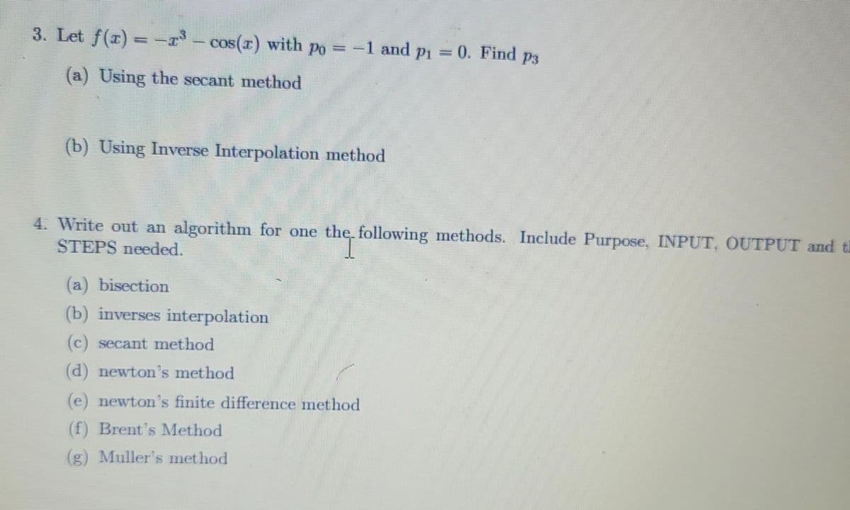 3. Let f(1) = -1³ – cos(z) with pŋ = −1 and pi
-1 = 0. Find p3
(a) Using the secant method
(b) Using Inverse Interpolation method
4. Write out an algorithm for one the following methods. Include Purpose, INPUT, OUTPUT and th
STEPS needed.
(a) bisection
(b) inverses interpolation
(c) secant method
(d) newton's method
(e) newton's finite difference method
(f) Brent's Method
(g) Muller's method