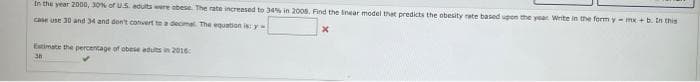 In the year 2000, 30% of U.S. adults were abese. The rate increased to 34% in 2008. Find the linear model that predicts the obesity rate based upon the year Write in the form y- mx + b. In this
case use 30 and 34 and don't convert to a decimal. The equation is: y
X
Estimate the percentage of obese adults in 2016
38