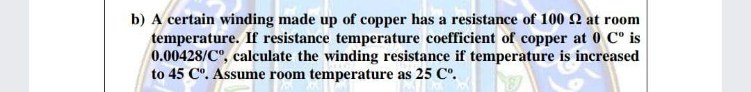 b) A certain winding made up of copper has a resistance of 100 at room
temperature. If resistance temperature coefficient of copper at 0 C° is
0.00428/C°, calculate the winding resistance if temperature is increased
to 45 Cº. Assume room temperature as 25 C°.
