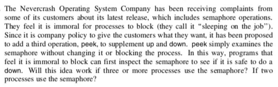 The Nevercrash Operating System Company has been receiving complaints from
some of its customers about its latest release, which includes semaphore operations.
They feel it is immoral for processes to block (they call it "sleeping on the job").
Since it is company policy to give the customers what they want, it has been proposed
to add a third operation, peek, to supplement up and down. peek simply examines the
semaphore without changing it or blocking the process. In this way, programs that
feel it is immoral to block can first inspect the semaphore to see if it is safe to do a
down. Will this idea work if three or more processes use the semaphore? If two
processes use the semaphore?