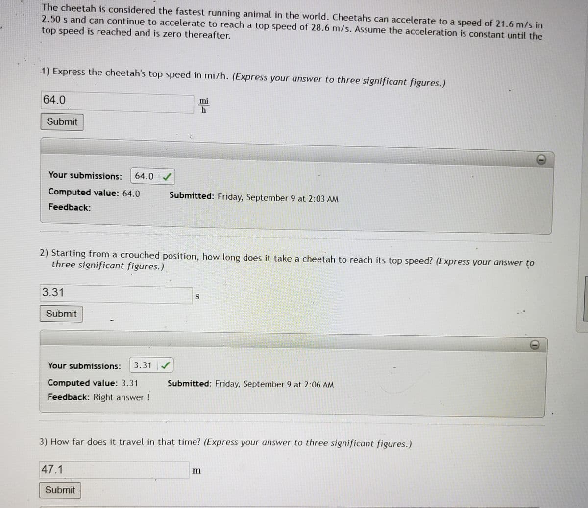 The cheetah is considered the fastest running animal in the world. Cheetahs can accelerate to a speed of 21.6 m/s in
2.50 s and can continue to accelerate to reach a top speed of 28.6 m/s. Assume the acceleration is constant until the
top speed is reached and is zero thereafter.
1) Express the cheetah's top speed in mi/h. (Express your answer to three significant figures.)
64.0
Submit
Your submissions: 64.0✔
Computed value: 64.0
Feedback:
3.31
2) Starting from a crouched position, how long does it take a cheetah to reach its top speed? (Express your answer to
three significant figures.)
Submit
Your submissions: 3.31 ✔
Computed value: 3.31
Feedback: Right answer!
mi
h
47.1
Submitted: Friday, September 9 at 2:03 AM
Submit
S
Submitted: Friday, September 9 at 2:06 AM
3) How far does it travel in that time? (Express your answer to three significant figures.)
TG
m
****